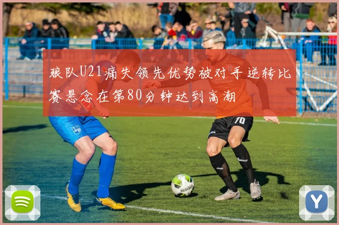 狼队U21痛失领先优势被对手逆转比赛悬念在第80分钟达到高潮
