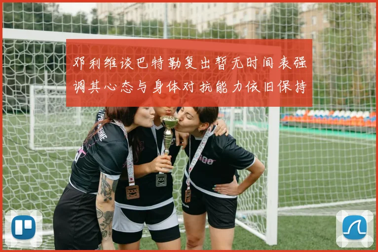 邓利维谈巴特勒复出暂无时间表强调其心态与身体对抗能力依旧保持