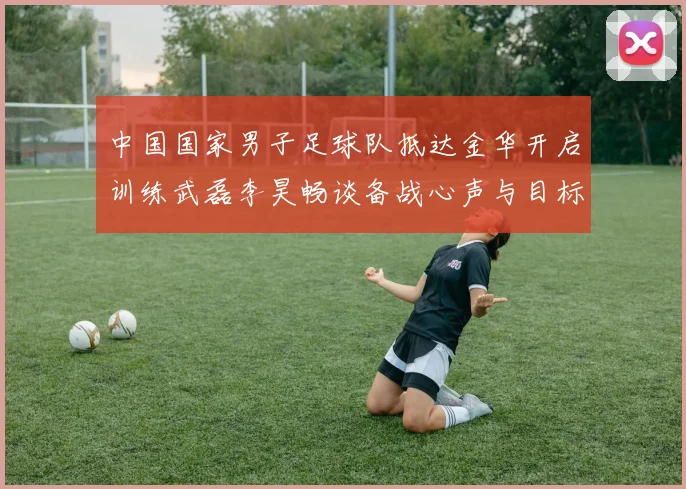 中国国家男子足球队抵达金华开启训练武磊李昊畅谈备战心声与目标