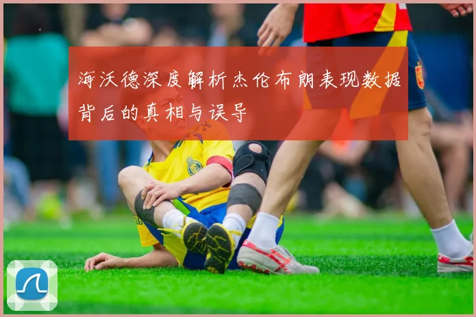 海沃德深度解析杰伦布朗表现数据背后的真相与误导