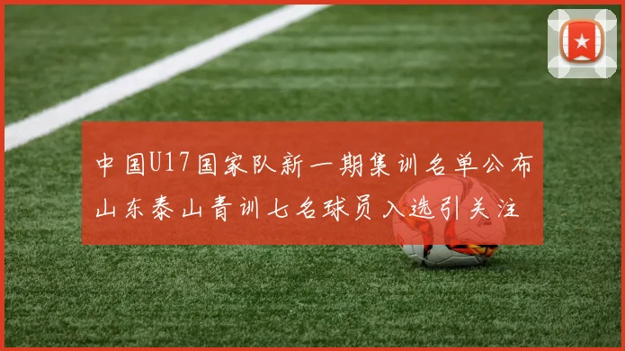 中国U17国家队新一期集训名单公布山东泰山青训七名球员入选引关注