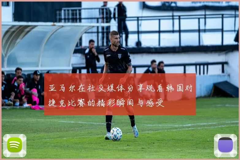 亚马尔在社交媒体分享观看韩国对捷克比赛的精彩瞬间与感受