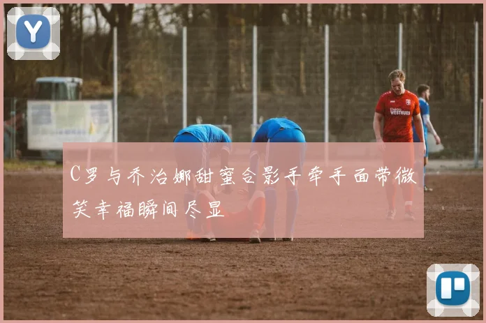 C罗与乔治娜甜蜜合影手牵手面带微笑幸福瞬间尽显