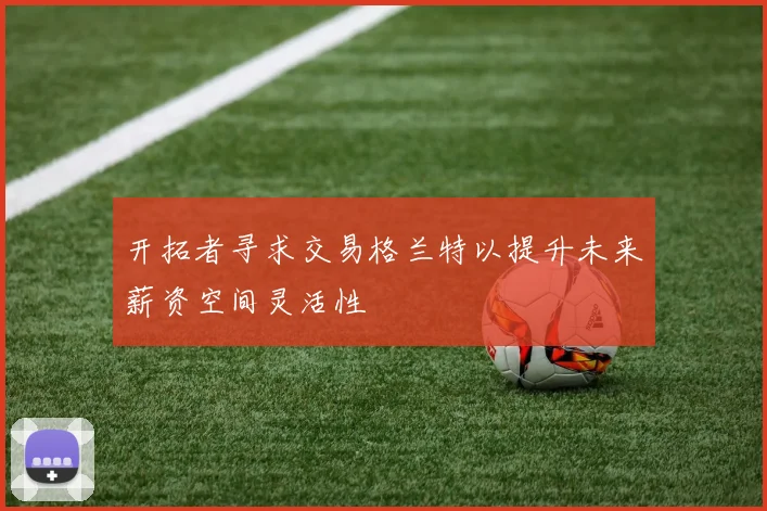 开拓者寻求交易格兰特以提升未来薪资空间灵活性