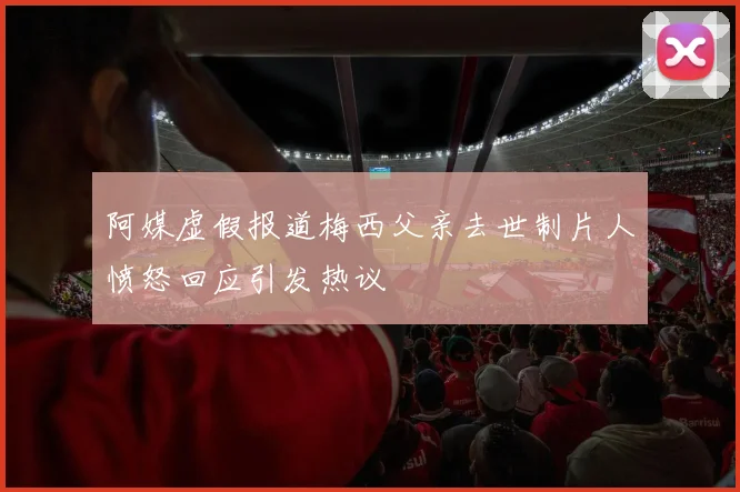 阿媒虚假报道梅西父亲去世制片人愤怒回应引发热议