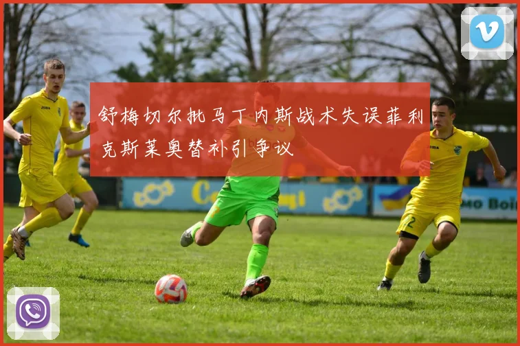 舒梅切尔批马丁内斯战术失误菲利克斯莱奥替补引争议