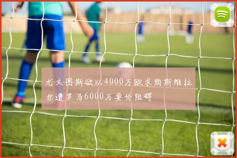 尤文图斯欲以4000万欧求购斯维拉尔遭罗马6000万要价阻碍