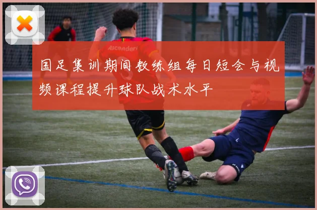 国足集训期间教练组每日短会与视频课程提升球队战术水平