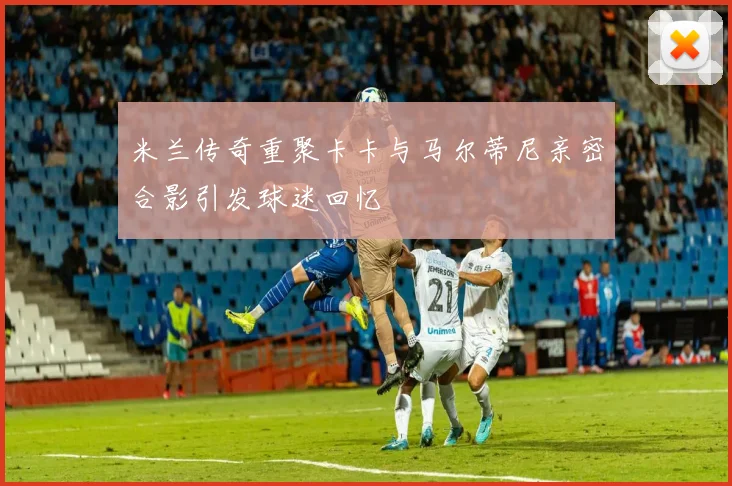 米兰传奇重聚卡卡与马尔蒂尼亲密合影引发球迷回忆
