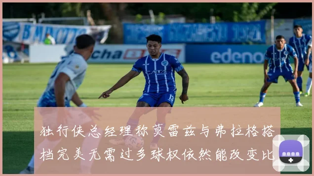独行侠总经理称莫雷兹与弗拉格搭档完美无需过多球权依然能改变比赛局势
