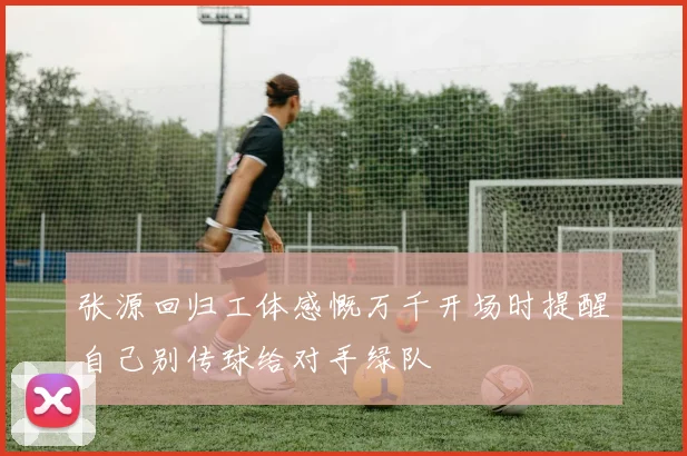 张源回归工体感慨万千开场时提醒自己别传球给对手绿队