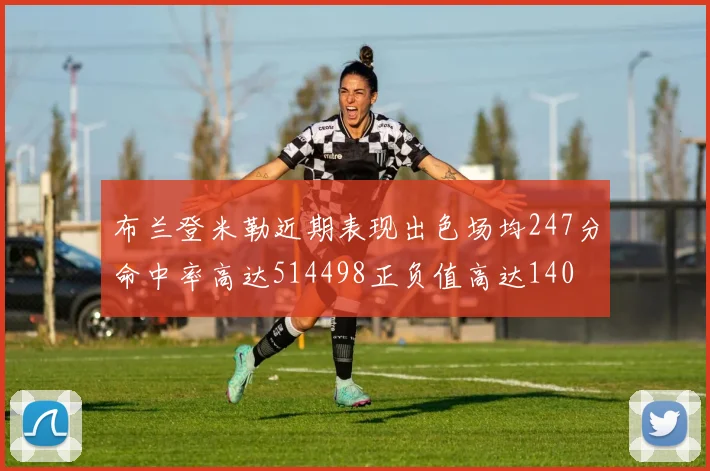 布兰登米勒近期表现出色场均247分命中率高达514498正负值高达140