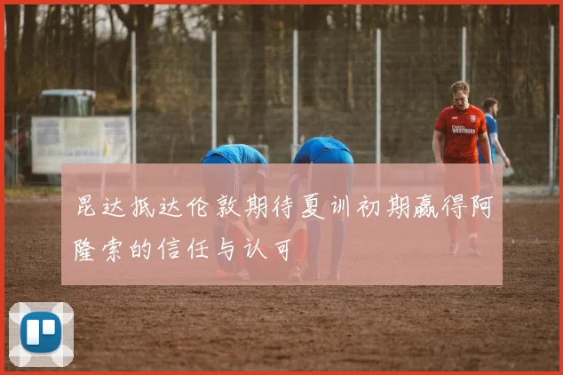昆达抵达伦敦期待夏训初期赢得阿隆索的信任与认可