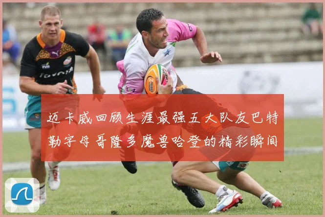 迈卡威回顾生涯最强五大队友巴特勒字母哥隆多魔兽哈登的精彩瞬间