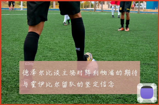 德泽尔比谈主场对阵利物浦的期待与霍伊比尔留队的坚定信念